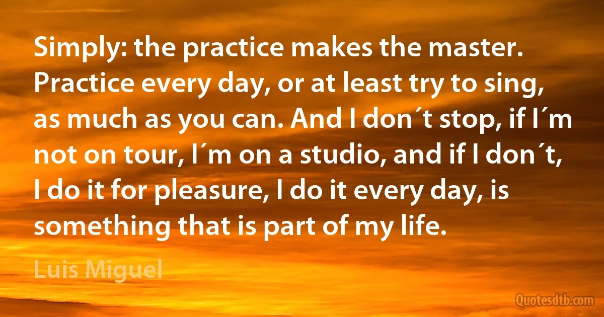 Simply: the practice makes the master. Practice every day, or at least try to sing, as much as you can. And I don´t stop, if I´m not on tour, I´m on a studio, and if I don´t, I do it for pleasure, I do it every day, is something that is part of my life. (Luis Miguel)