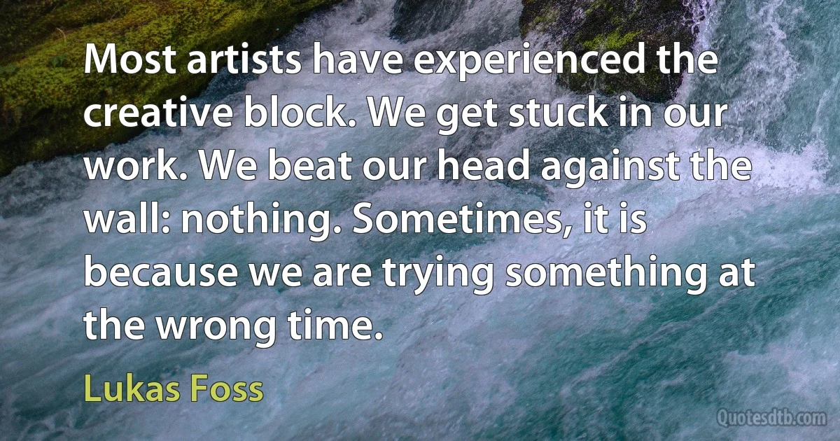 Most artists have experienced the creative block. We get stuck in our work. We beat our head against the wall: nothing. Sometimes, it is because we are trying something at the wrong time. (Lukas Foss)