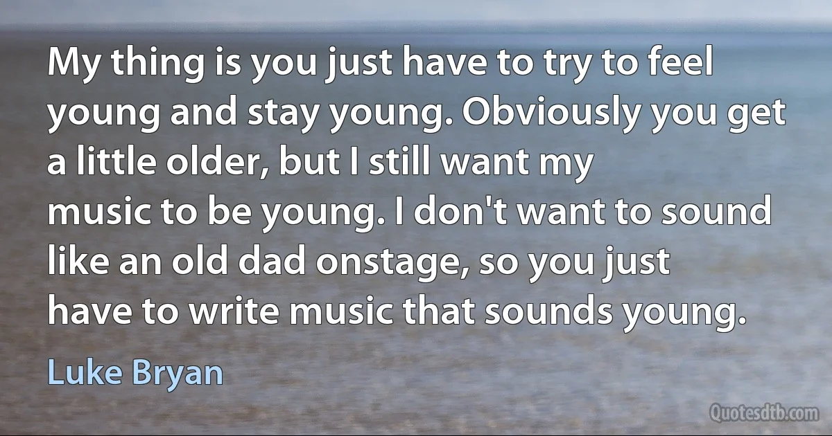 My thing is you just have to try to feel young and stay young. Obviously you get a little older, but I still want my music to be young. I don't want to sound like an old dad onstage, so you just have to write music that sounds young. (Luke Bryan)