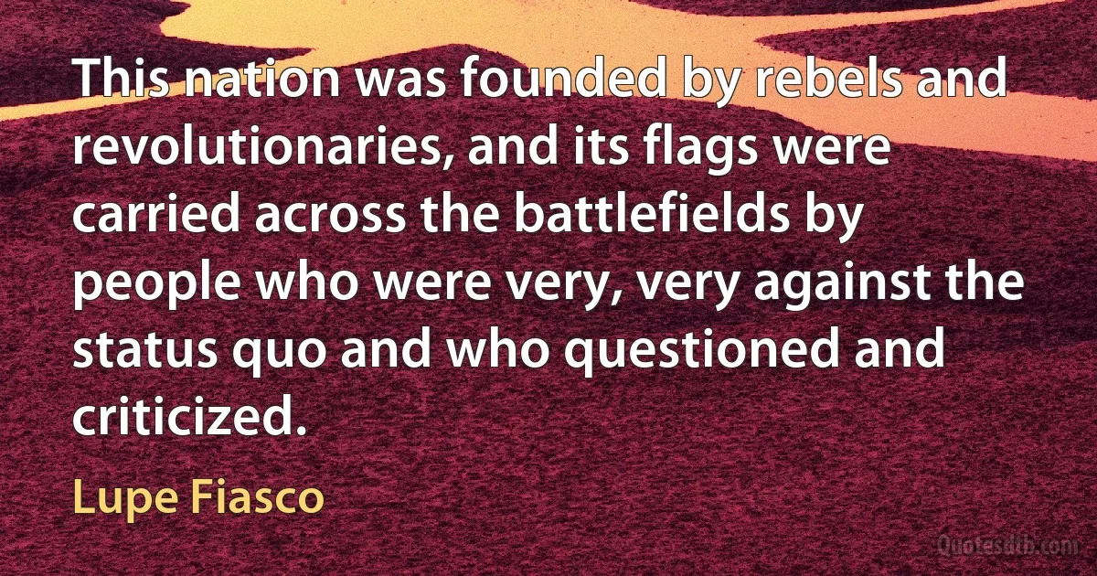 This nation was founded by rebels and revolutionaries, and its flags were carried across the battlefields by people who were very, very against the status quo and who questioned and criticized. (Lupe Fiasco)