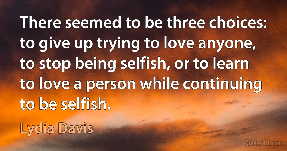 There seemed to be three choices: to give up trying to love anyone, to stop being selfish, or to learn to love a person while continuing to be selfish. (Lydia Davis)