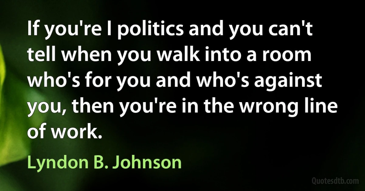 If you're I politics and you can't tell when you walk into a room who's for you and who's against you, then you're in the wrong line of work. (Lyndon B. Johnson)