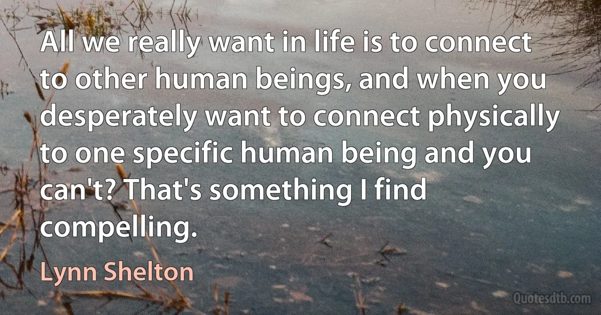 All we really want in life is to connect to other human beings, and when you desperately want to connect physically to one specific human being and you can't? That's something I find compelling. (Lynn Shelton)