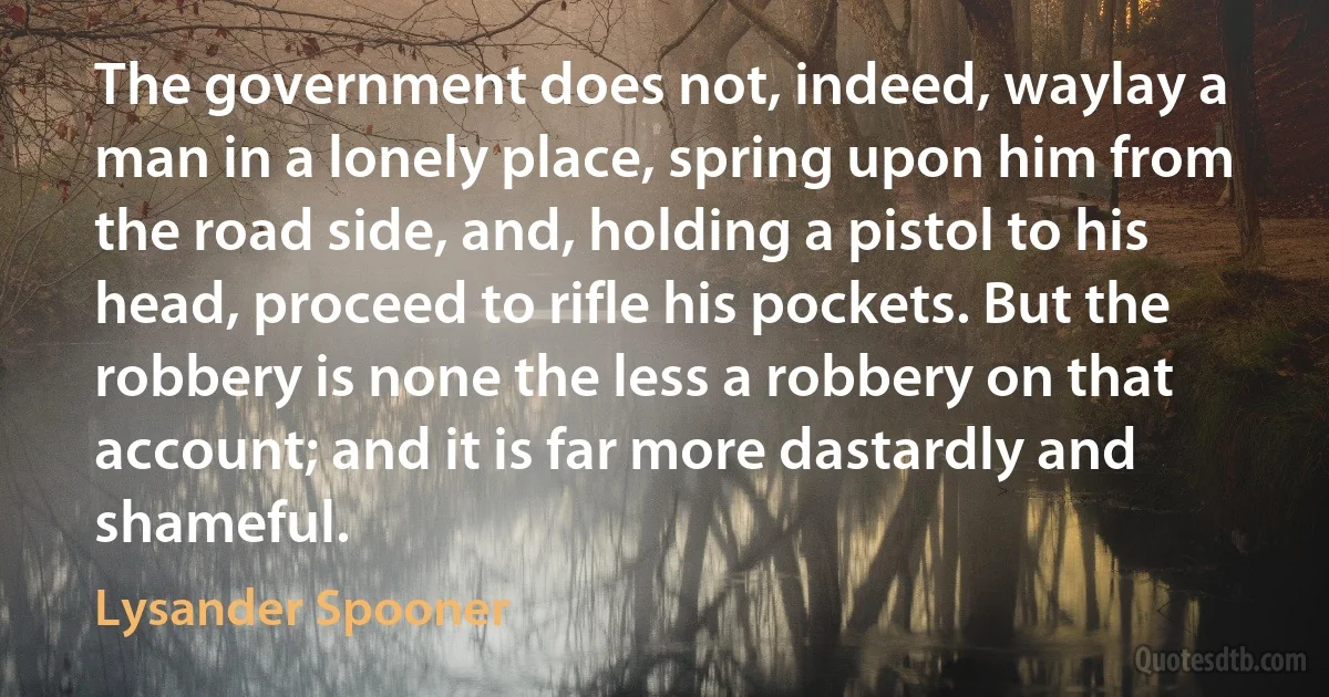 The government does not, indeed, waylay a man in a lonely place, spring upon him from the road side, and, holding a pistol to his head, proceed to rifle his pockets. But the robbery is none the less a robbery on that account; and it is far more dastardly and shameful. (Lysander Spooner)