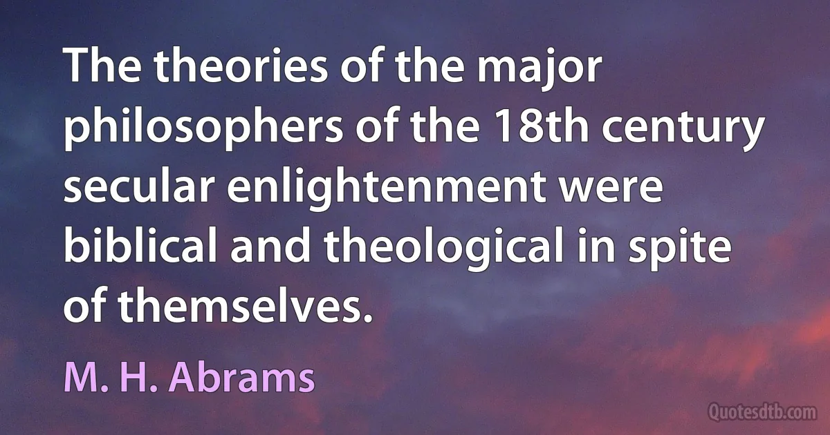 The theories of the major philosophers of the 18th century secular enlightenment were biblical and theological in spite of themselves. (M. H. Abrams)