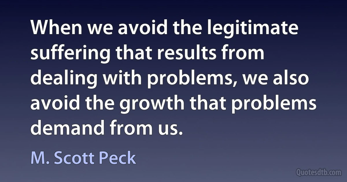 When we avoid the legitimate suffering that results from dealing with problems, we also avoid the growth that problems demand from us. (M. Scott Peck)