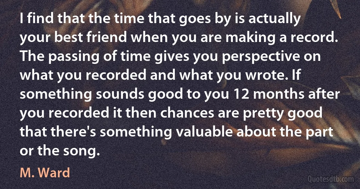 I find that the time that goes by is actually your best friend when you are making a record. The passing of time gives you perspective on what you recorded and what you wrote. If something sounds good to you 12 months after you recorded it then chances are pretty good that there's something valuable about the part or the song. (M. Ward)