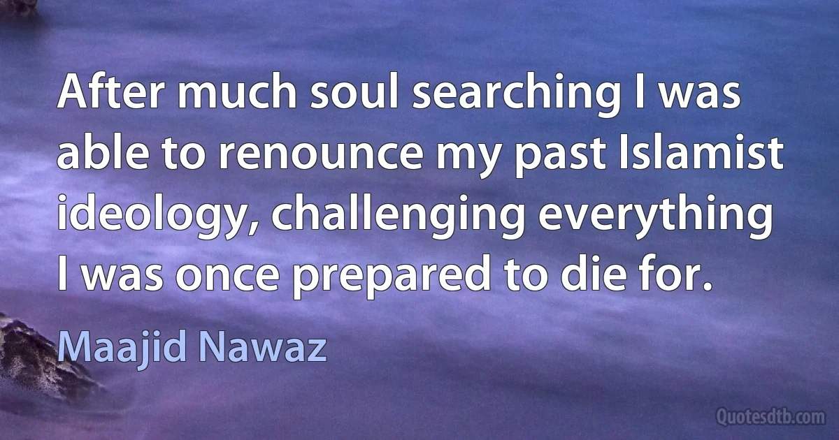 After much soul searching I was able to renounce my past Islamist ideology, challenging everything I was once prepared to die for. (Maajid Nawaz)