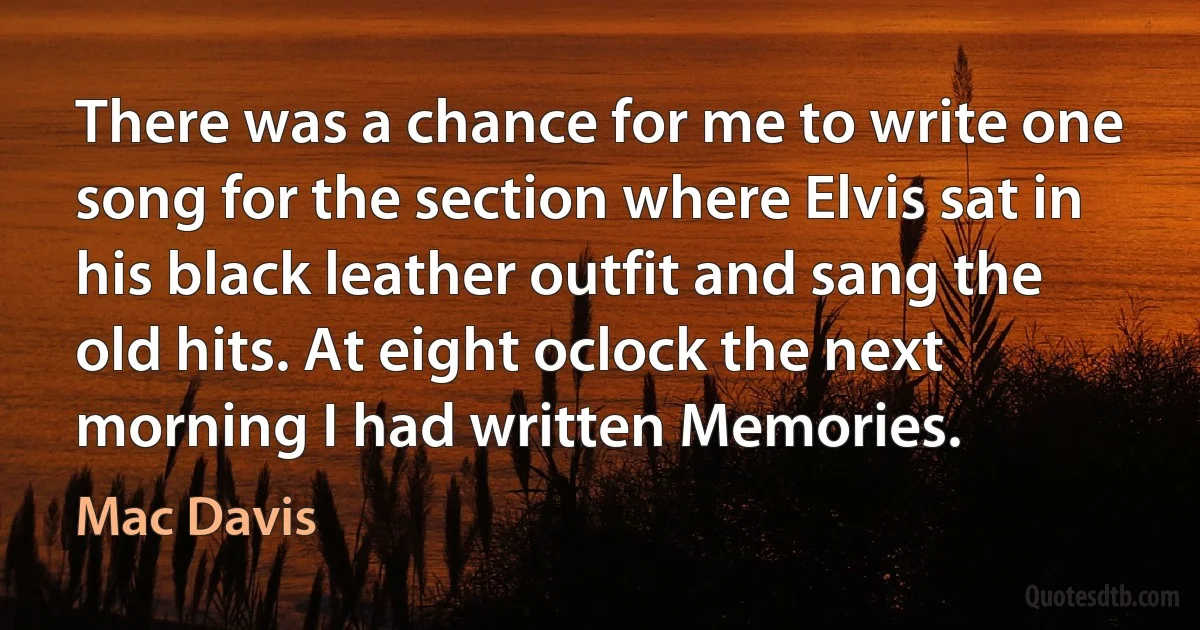 There was a chance for me to write one song for the section where Elvis sat in his black leather outfit and sang the old hits. At eight oclock the next morning I had written Memories. (Mac Davis)