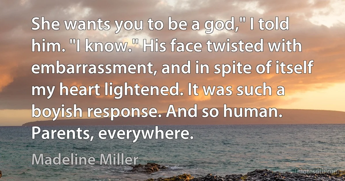 She wants you to be a god," I told him. "I know." His face twisted with embarrassment, and in spite of itself my heart lightened. It was such a boyish response. And so human. Parents, everywhere. (Madeline Miller)