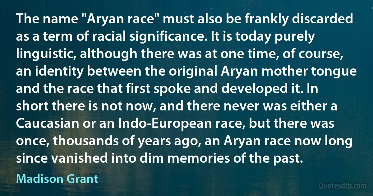 The name "Aryan race" must also be frankly discarded as a term of racial significance. It is today purely linguistic, although there was at one time, of course, an identity between the original Aryan mother tongue and the race that first spoke and developed it. In short there is not now, and there never was either a Caucasian or an Indo-European race, but there was once, thousands of years ago, an Aryan race now long since vanished into dim memories of the past. (Madison Grant)