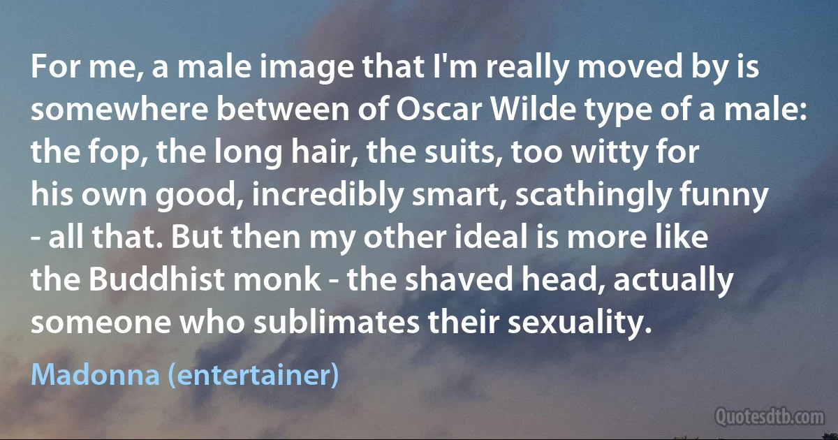 For me, a male image that I'm really moved by is somewhere between of Oscar Wilde type of a male: the fop, the long hair, the suits, too witty for his own good, incredibly smart, scathingly funny - all that. But then my other ideal is more like the Buddhist monk - the shaved head, actually someone who sublimates their sexuality. (Madonna (entertainer))