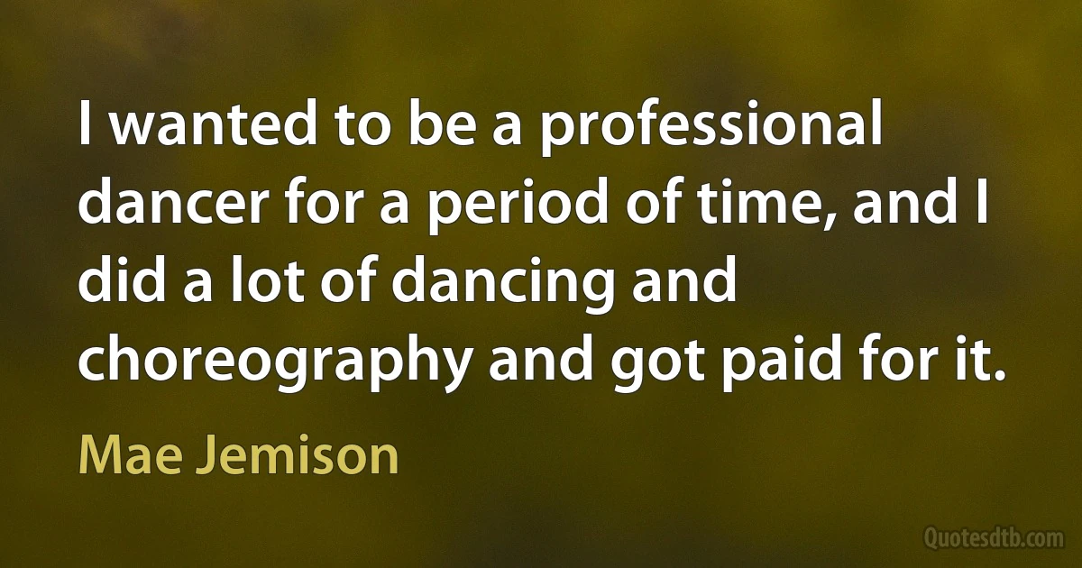 I wanted to be a professional dancer for a period of time, and I did a lot of dancing and choreography and got paid for it. (Mae Jemison)