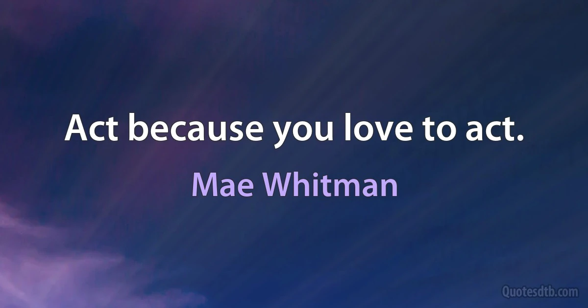 Act because you love to act. (Mae Whitman)