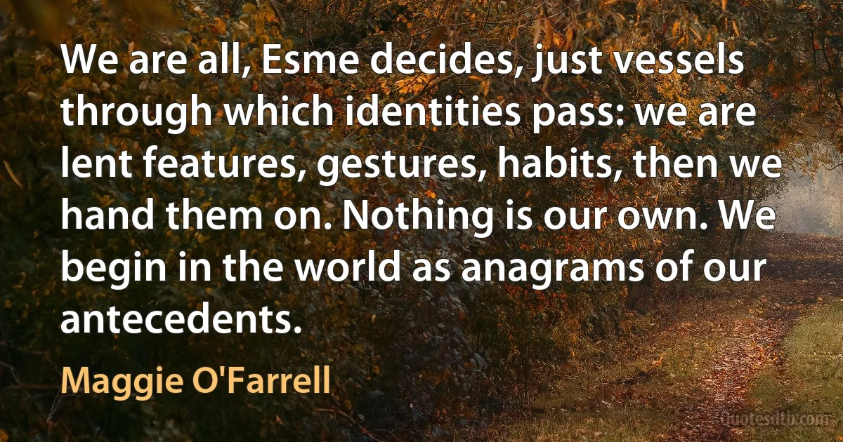 We are all, Esme decides, just vessels through which identities pass: we are lent features, gestures, habits, then we hand them on. Nothing is our own. We begin in the world as anagrams of our antecedents. (Maggie O'Farrell)