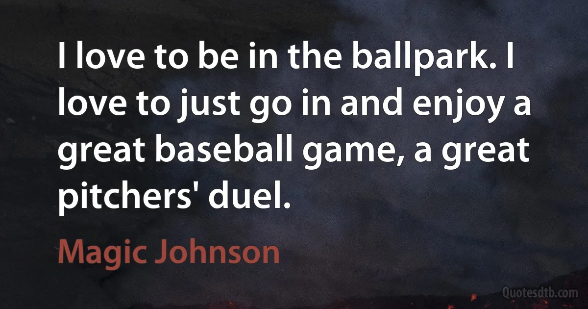 I love to be in the ballpark. I love to just go in and enjoy a great baseball game, a great pitchers' duel. (Magic Johnson)