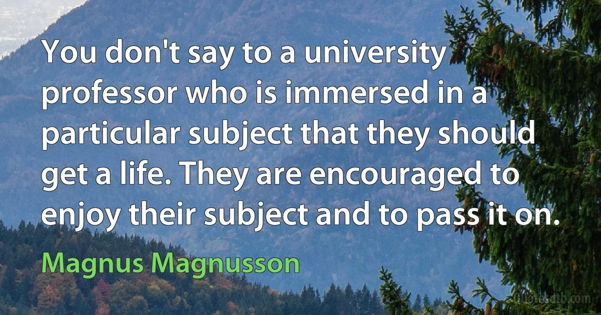 You don't say to a university professor who is immersed in a particular subject that they should get a life. They are encouraged to enjoy their subject and to pass it on. (Magnus Magnusson)