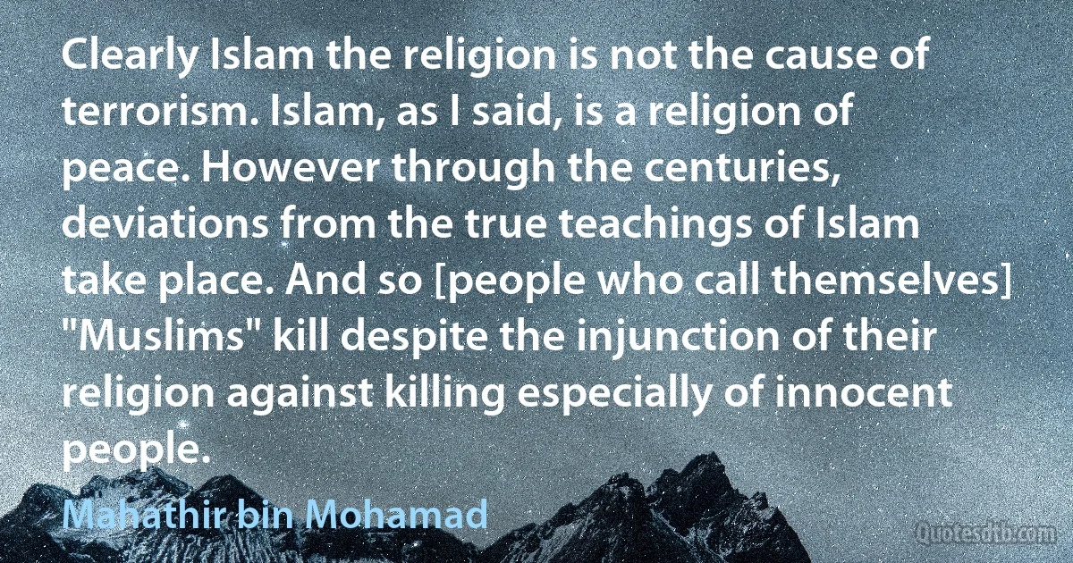 Clearly Islam the religion is not the cause of terrorism. Islam, as I said, is a religion of peace. However through the centuries, deviations from the true teachings of Islam take place. And so [people who call themselves] "Muslims" kill despite the injunction of their religion against killing especially of innocent people. (Mahathir bin Mohamad)