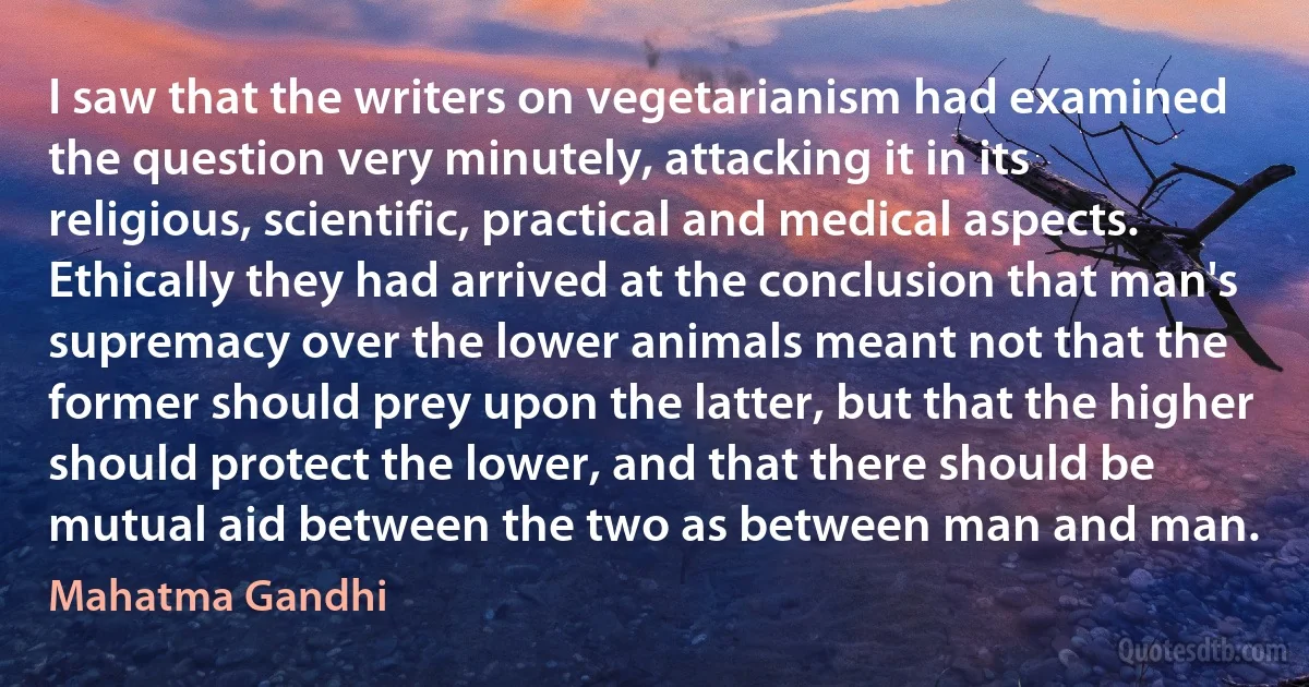 I saw that the writers on vegetarianism had examined the question very minutely, attacking it in its religious, scientific, practical and medical aspects. Ethically they had arrived at the conclusion that man's supremacy over the lower animals meant not that the former should prey upon the latter, but that the higher should protect the lower, and that there should be mutual aid between the two as between man and man. (Mahatma Gandhi)