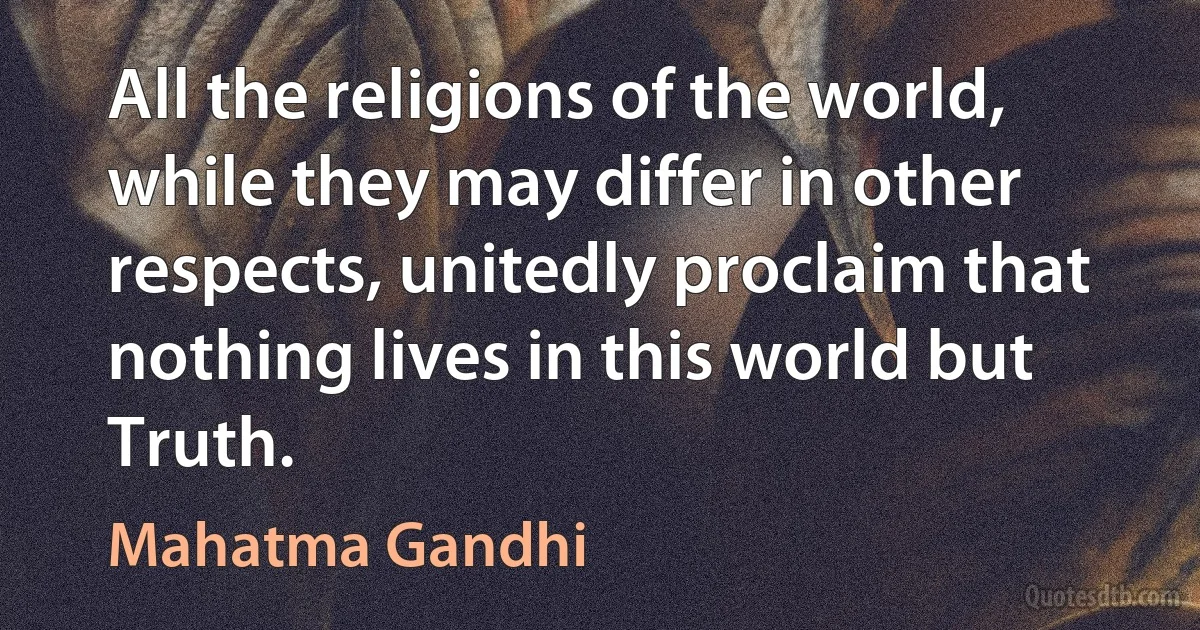 All the religions of the world, while they may differ in other respects, unitedly proclaim that nothing lives in this world but Truth. (Mahatma Gandhi)