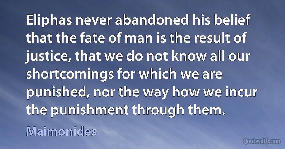 Eliphas never abandoned his belief that the fate of man is the result of justice, that we do not know all our shortcomings for which we are punished, nor the way how we incur the punishment through them. (Maimonides)