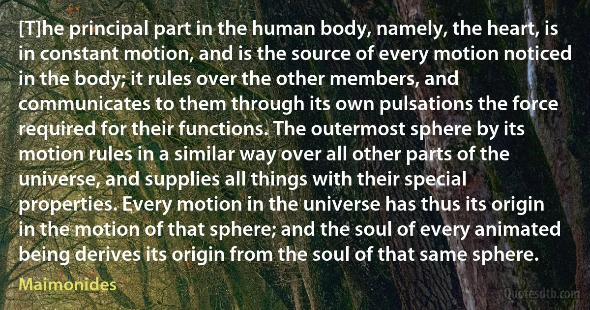 [T]he principal part in the human body, namely, the heart, is in constant motion, and is the source of every motion noticed in the body; it rules over the other members, and communicates to them through its own pulsations the force required for their functions. The outermost sphere by its motion rules in a similar way over all other parts of the universe, and supplies all things with their special properties. Every motion in the universe has thus its origin in the motion of that sphere; and the soul of every animated being derives its origin from the soul of that same sphere. (Maimonides)