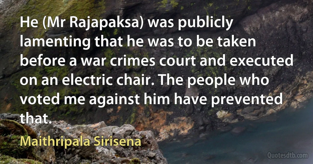 He (Mr Rajapaksa) was publicly lamenting that he was to be taken before a war crimes court and executed on an electric chair. The people who voted me against him have prevented that. (Maithripala Sirisena)