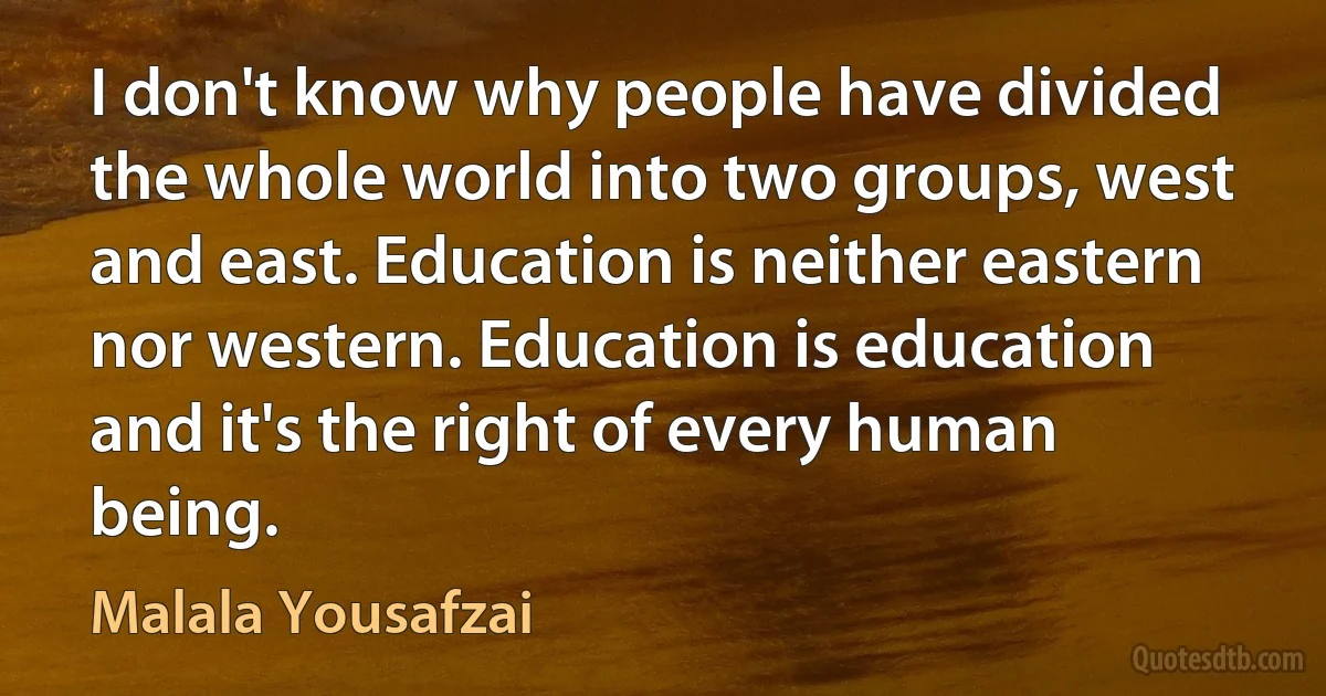 I don't know why people have divided the whole world into two groups, west and east. Education is neither eastern nor western. Education is education and it's the right of every human being. (Malala Yousafzai)