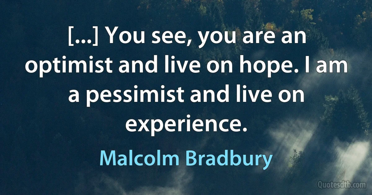 [...] You see, you are an optimist and live on hope. I am a pessimist and live on experience. (Malcolm Bradbury)