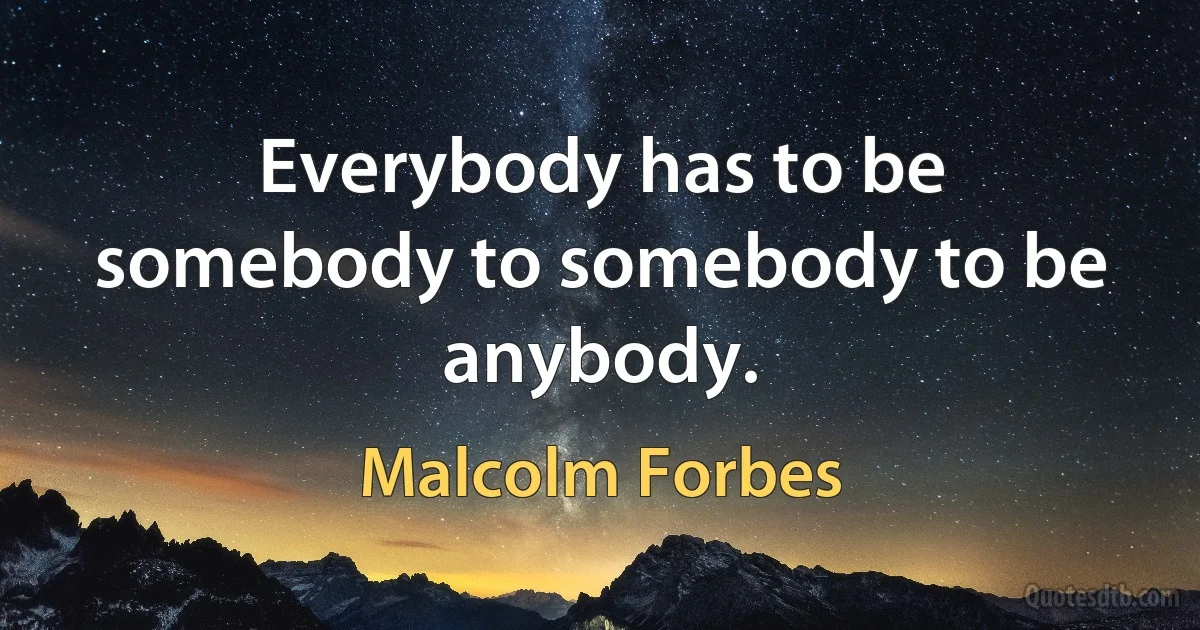 Everybody has to be somebody to somebody to be anybody. (Malcolm Forbes)