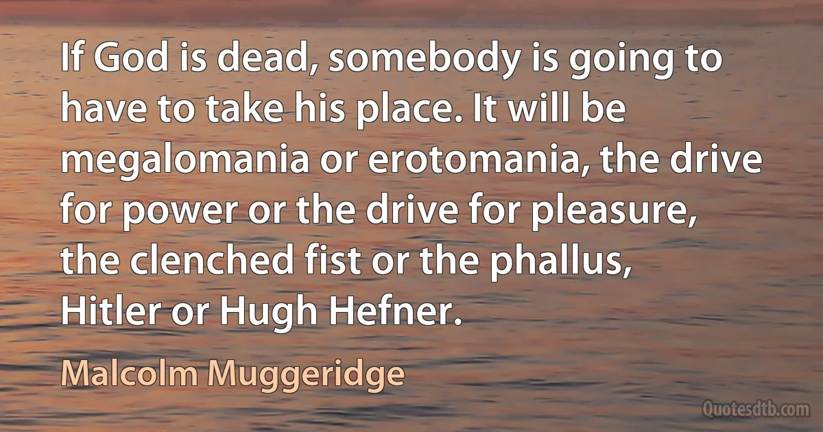 If God is dead, somebody is going to have to take his place. It will be megalomania or erotomania, the drive for power or the drive for pleasure, the clenched fist or the phallus, Hitler or Hugh Hefner. (Malcolm Muggeridge)