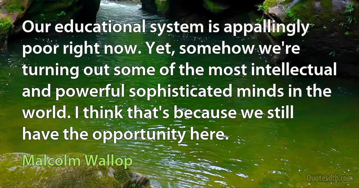 Our educational system is appallingly poor right now. Yet, somehow we're turning out some of the most intellectual and powerful sophisticated minds in the world. I think that's because we still have the opportunity here. (Malcolm Wallop)