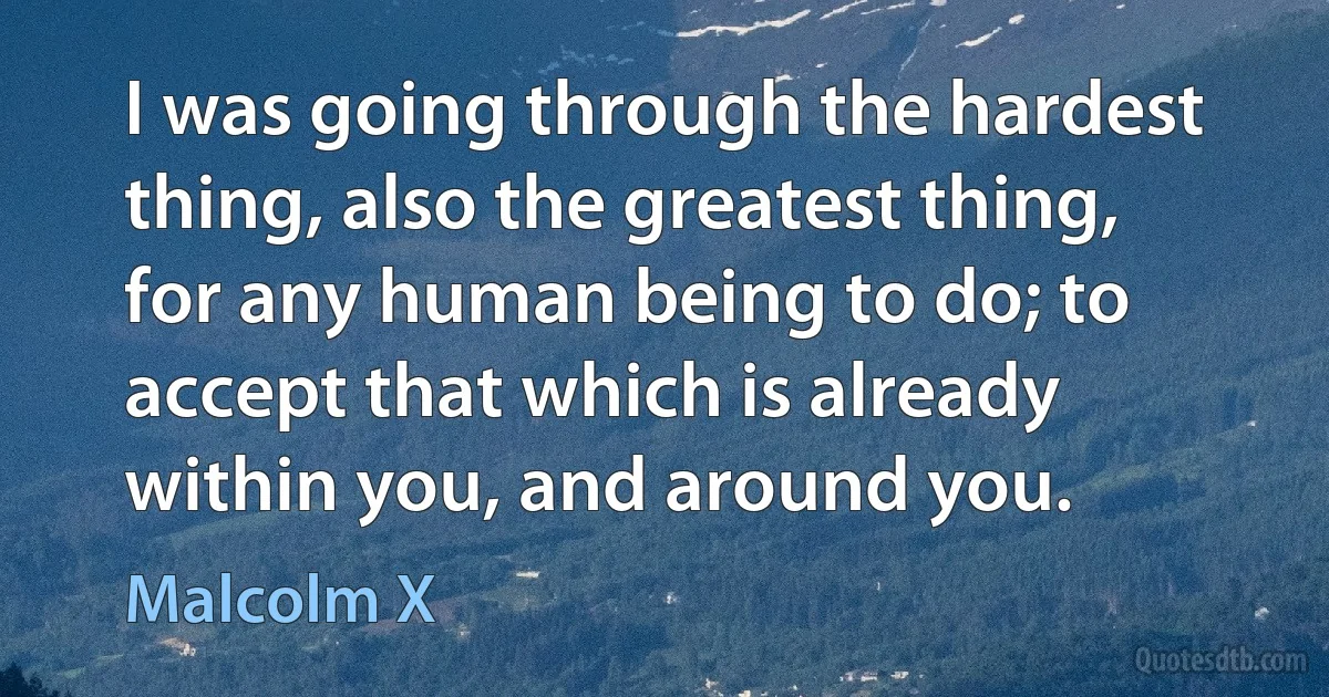 I was going through the hardest thing, also the greatest thing, for any human being to do; to accept that which is already within you, and around you. (Malcolm X)