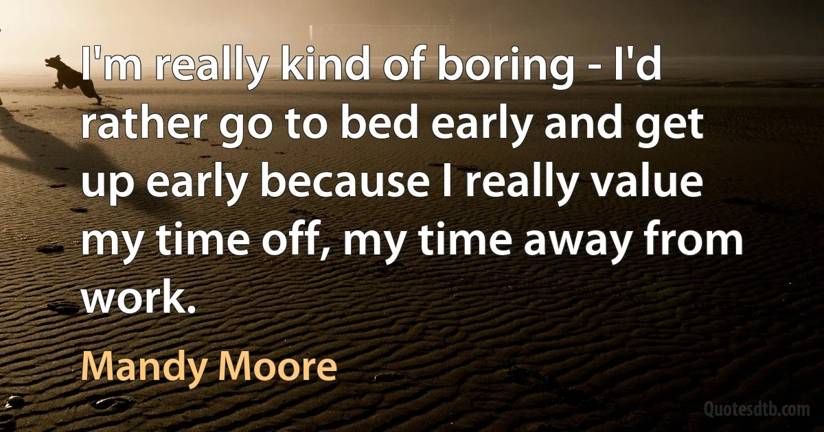 I'm really kind of boring - I'd rather go to bed early and get up early because I really value my time off, my time away from work. (Mandy Moore)