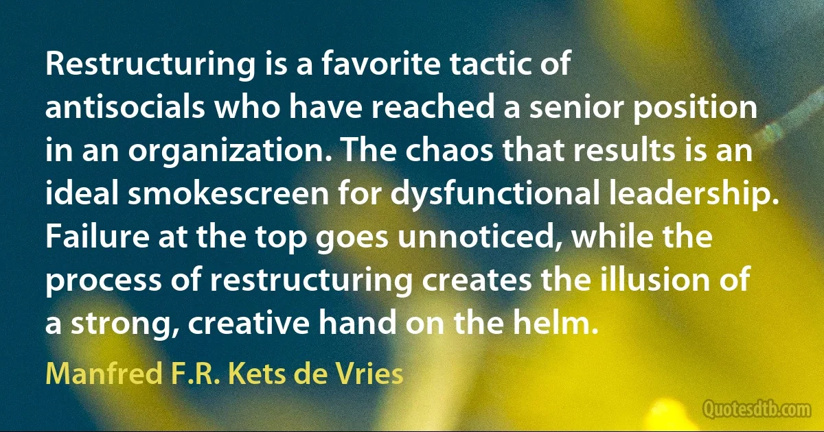 Restructuring is a favorite tactic of antisocials who have reached a senior position in an organization. The chaos that results is an ideal smokescreen for dysfunctional leadership. Failure at the top goes unnoticed, while the process of restructuring creates the illusion of a strong, creative hand on the helm. (Manfred F.R. Kets de Vries)