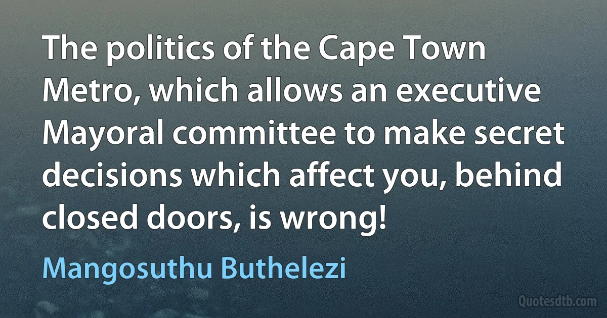 The politics of the Cape Town Metro, which allows an executive Mayoral committee to make secret decisions which affect you, behind closed doors, is wrong! (Mangosuthu Buthelezi)