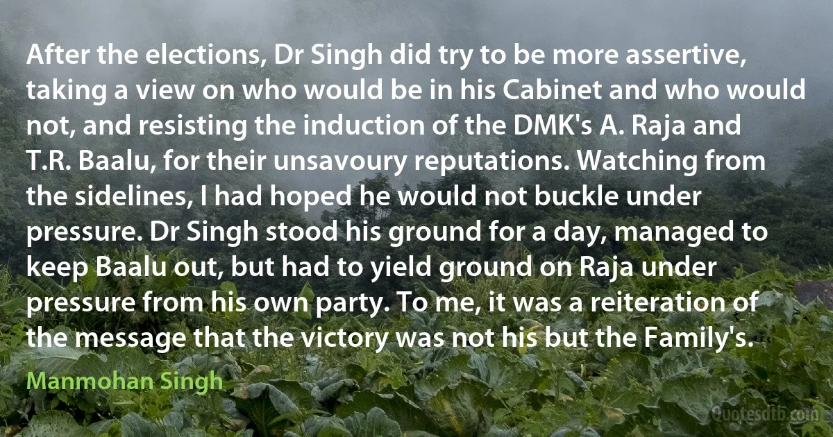 After the elections, Dr Singh did try to be more assertive, taking a view on who would be in his Cabinet and who would not, and resisting the induction of the DMK's A. Raja and T.R. Baalu, for their unsavoury reputations. Watching from the sidelines, I had hoped he would not buckle under pressure. Dr Singh stood his ground for a day, managed to keep Baalu out, but had to yield ground on Raja under pressure from his own party. To me, it was a reiteration of the message that the victory was not his but the Family's. (Manmohan Singh)