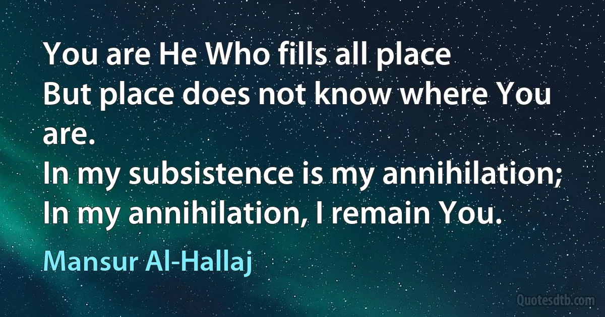 You are He Who fills all place
But place does not know where You are.
In my subsistence is my annihilation;
In my annihilation, I remain You. (Mansur Al-Hallaj)