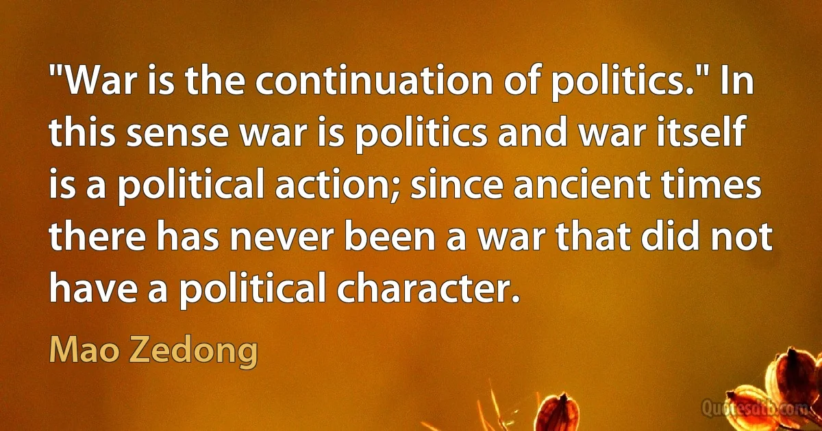 "War is the continuation of politics." In this sense war is politics and war itself is a political action; since ancient times there has never been a war that did not have a political character. (Mao Zedong)