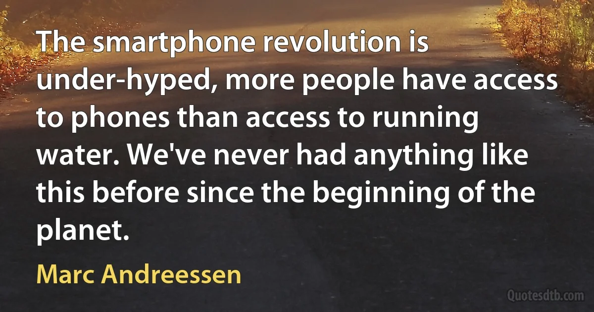 The smartphone revolution is under-hyped, more people have access to phones than access to running water. We've never had anything like this before since the beginning of the planet. (Marc Andreessen)