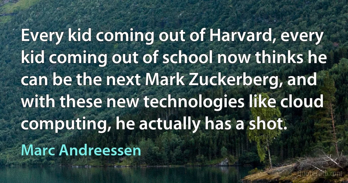 Every kid coming out of Harvard, every kid coming out of school now thinks he can be the next Mark Zuckerberg, and with these new technologies like cloud computing, he actually has a shot. (Marc Andreessen)