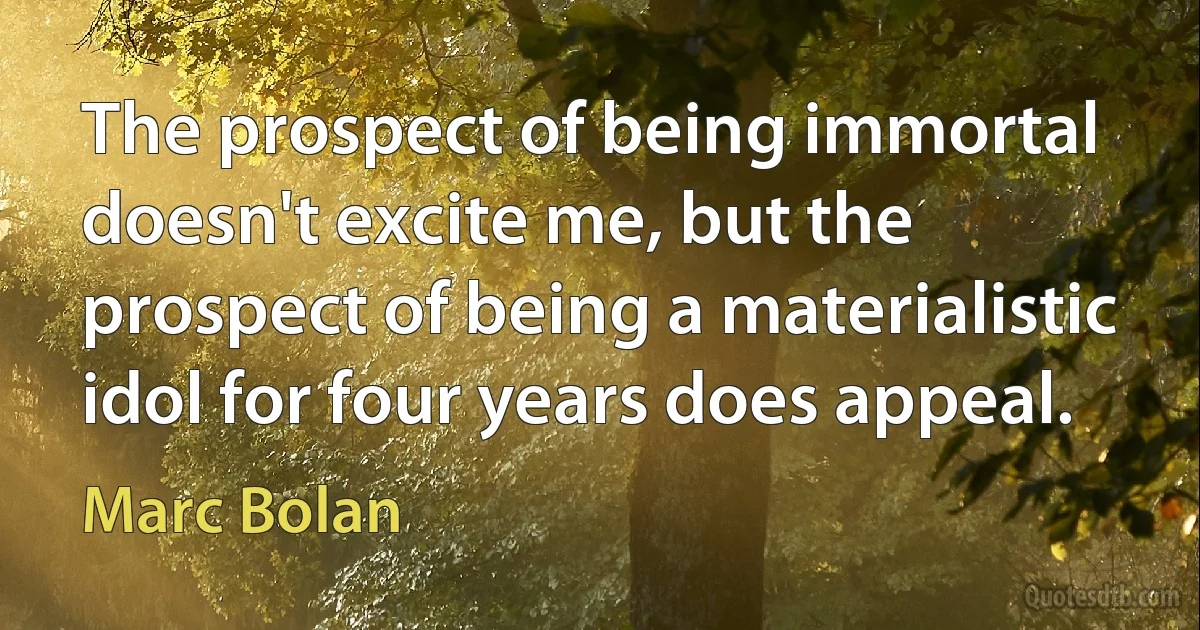 The prospect of being immortal doesn't excite me, but the prospect of being a materialistic idol for four years does appeal. (Marc Bolan)