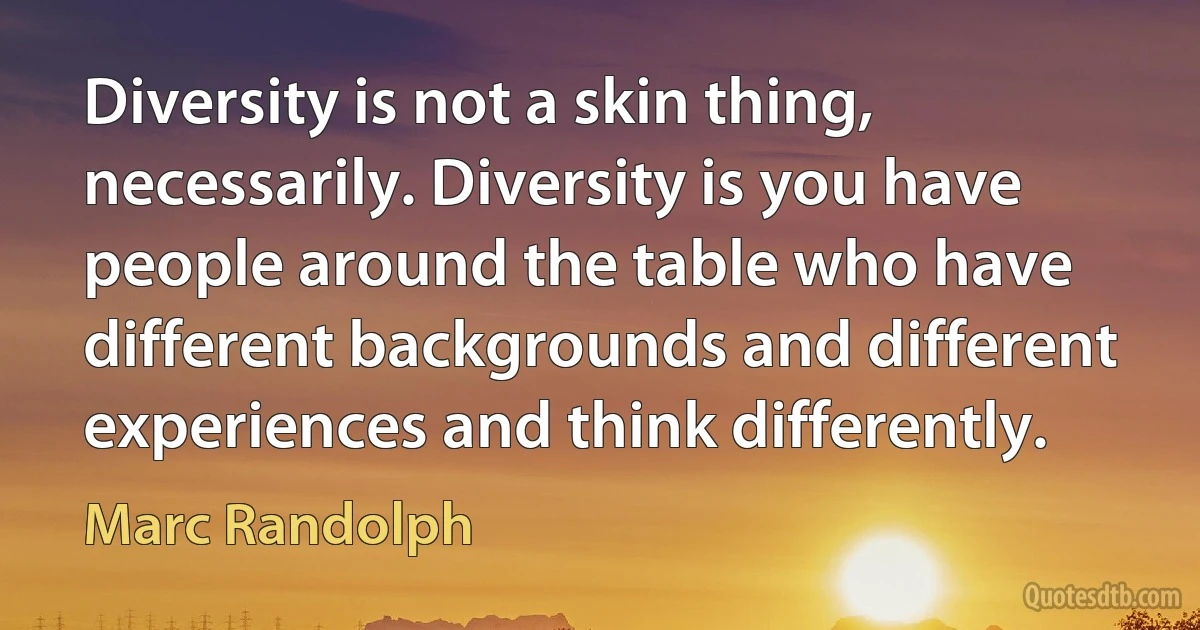 Diversity is not a skin thing, necessarily. Diversity is you have people around the table who have different backgrounds and different experiences and think differently. (Marc Randolph)