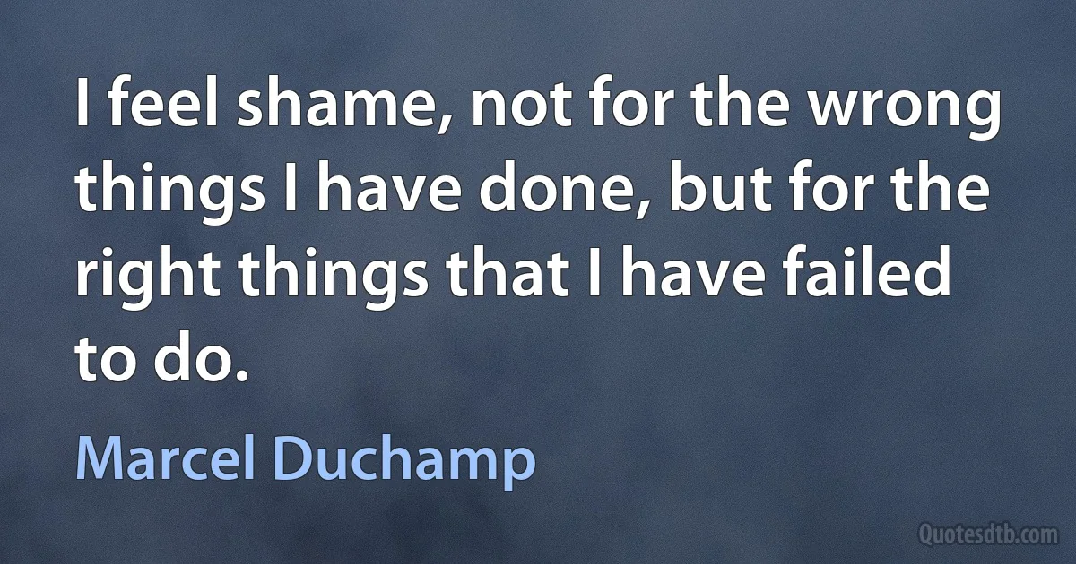 I feel shame, not for the wrong things I have done, but for the right things that I have failed to do. (Marcel Duchamp)