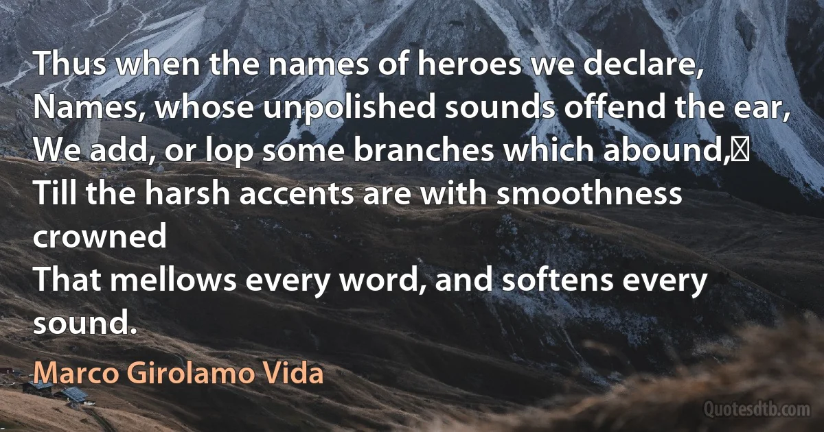 Thus when the names of heroes we declare,
Names, whose unpolished sounds offend the ear,
We add, or lop some branches which abound,﻿
Till the harsh accents are with smoothness crowned
That mellows every word, and softens every sound. (Marco Girolamo Vida)