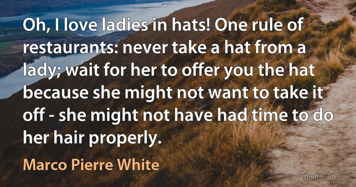 Oh, I love ladies in hats! One rule of restaurants: never take a hat from a lady; wait for her to offer you the hat because she might not want to take it off - she might not have had time to do her hair properly. (Marco Pierre White)