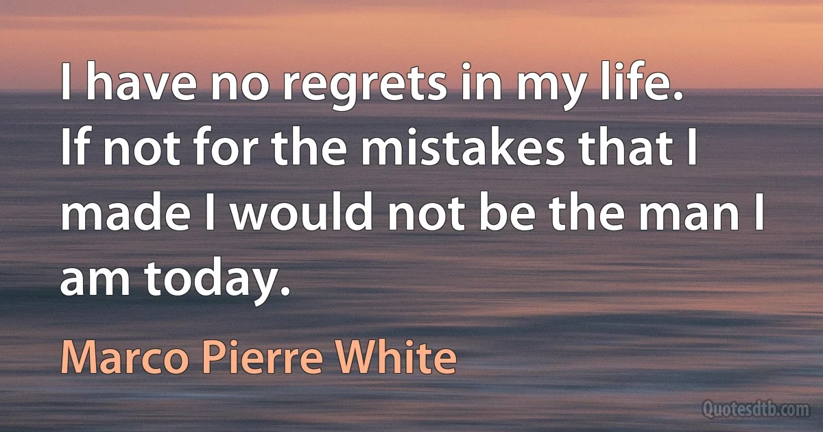 I have no regrets in my life. If not for the mistakes that I made I would not be the man I am today. (Marco Pierre White)