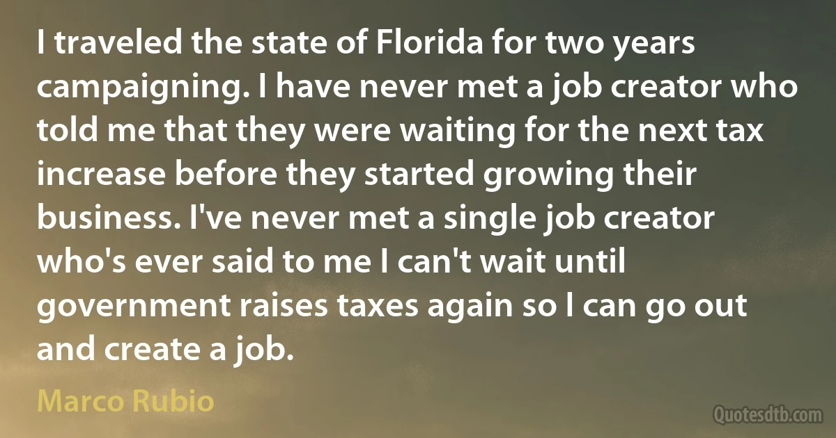 I traveled the state of Florida for two years campaigning. I have never met a job creator who told me that they were waiting for the next tax increase before they started growing their business. I've never met a single job creator who's ever said to me I can't wait until government raises taxes again so I can go out and create a job. (Marco Rubio)