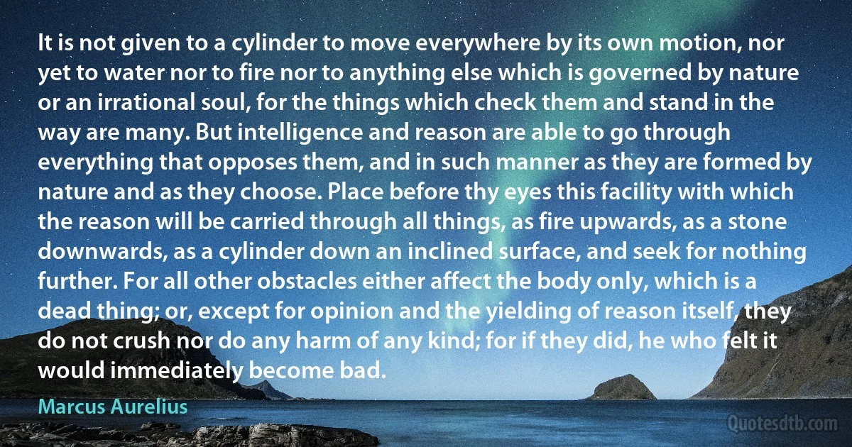 It is not given to a cylinder to move everywhere by its own motion, nor yet to water nor to fire nor to anything else which is governed by nature or an irrational soul, for the things which check them and stand in the way are many. But intelligence and reason are able to go through everything that opposes them, and in such manner as they are formed by nature and as they choose. Place before thy eyes this facility with which the reason will be carried through all things, as fire upwards, as a stone downwards, as a cylinder down an inclined surface, and seek for nothing further. For all other obstacles either affect the body only, which is a dead thing; or, except for opinion and the yielding of reason itself, they do not crush nor do any harm of any kind; for if they did, he who felt it would immediately become bad. (Marcus Aurelius)