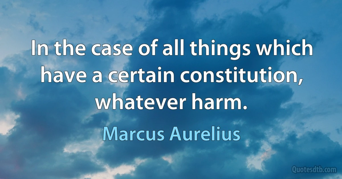 In the case of all things which have a certain constitution, whatever harm. (Marcus Aurelius)